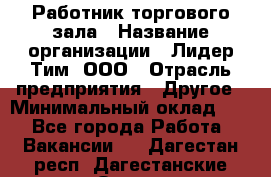 Работник торгового зала › Название организации ­ Лидер Тим, ООО › Отрасль предприятия ­ Другое › Минимальный оклад ­ 1 - Все города Работа » Вакансии   . Дагестан респ.,Дагестанские Огни г.